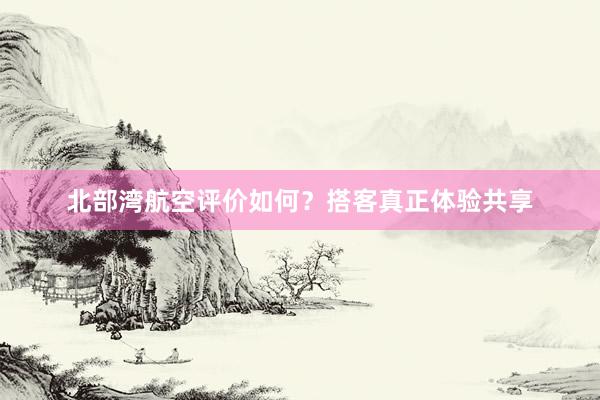 北部湾航空评价如何？搭客真正体验共享